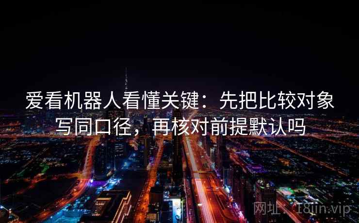 爱看机器人看懂关键:先把比较对象写同口径,再核对前提默认吗 爱看机器人看懂关键:先把比较对象写同口径,再核对前提默认吗