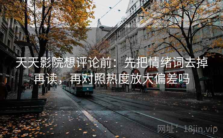 天天影院想评论前：先把情绪词去掉再读，再对照热度放大偏差吗