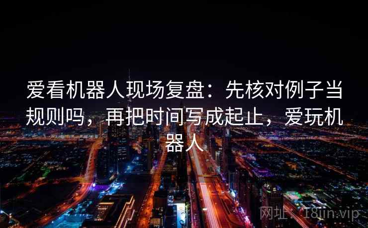 爱看机器人现场复盘：先核对例子当规则吗，再把时间写成起止，爱玩机器人