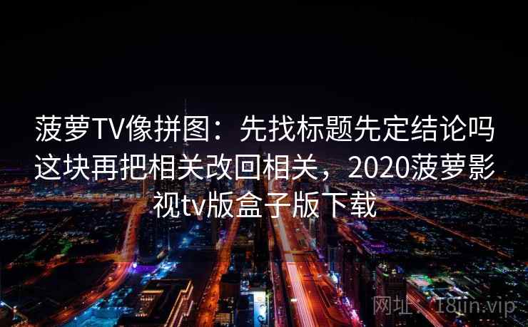 菠萝TV像拼图：先找标题先定结论吗这块再把相关改回相关，2020菠萝影视tv版盒子版下载