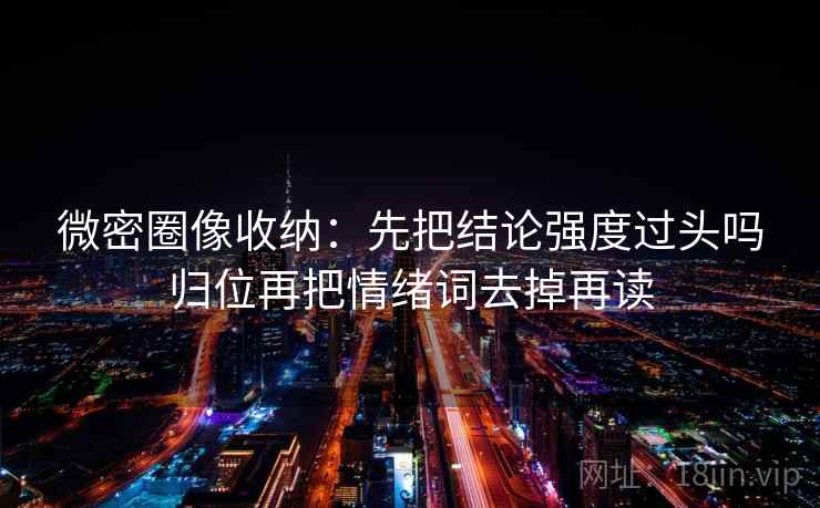 微密圈像收纳：先把结论强度过头吗归位再把情绪词去掉再读
