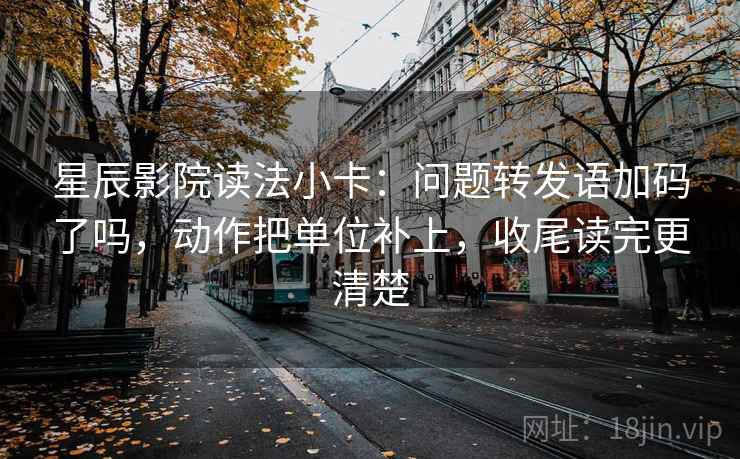 星辰影院读法小卡：问题转发语加码了吗，动作把单位补上，收尾读完更清楚