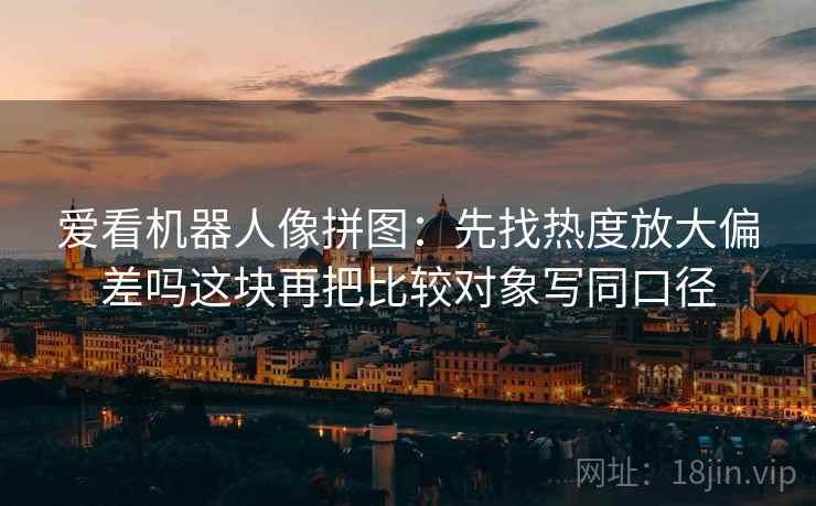 爱看机器人像拼图：先找热度放大偏差吗这块再把比较对象写同口径