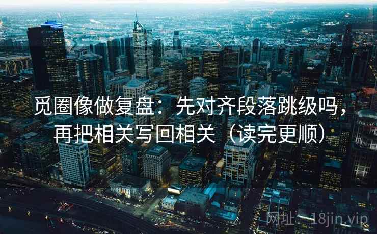 觅圈像做复盘：先对齐段落跳级吗，再把相关写回相关（读完更顺）