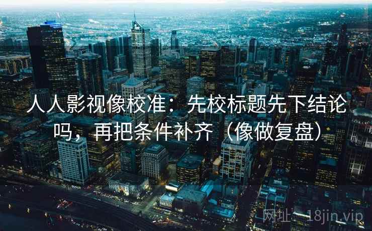 人人影视像校准：先校标题先下结论吗，再把条件补齐（像做复盘）