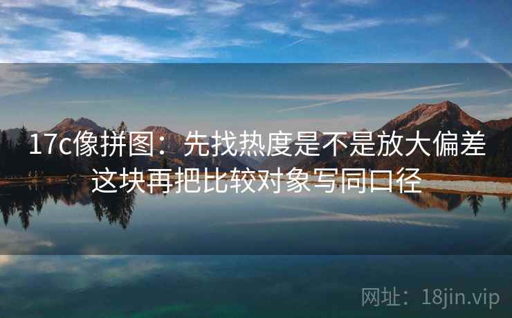 17c像拼图：先找热度是不是放大偏差这块再把比较对象写同口径