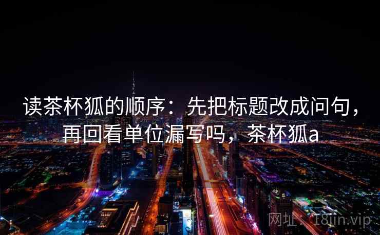 读茶杯狐的顺序：先把标题改成问句，再回看单位漏写吗，茶杯狐a