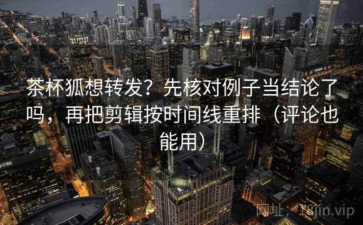 茶杯狐想转发？先核对例子当结论了吗，再把剪辑按时间线重排（评论也能用）