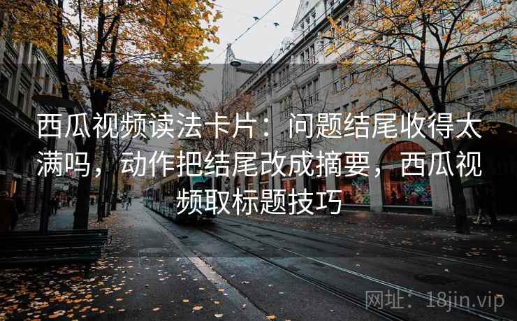 西瓜视频读法卡片：问题结尾收得太满吗，动作把结尾改成摘要，西瓜视频取标题技巧