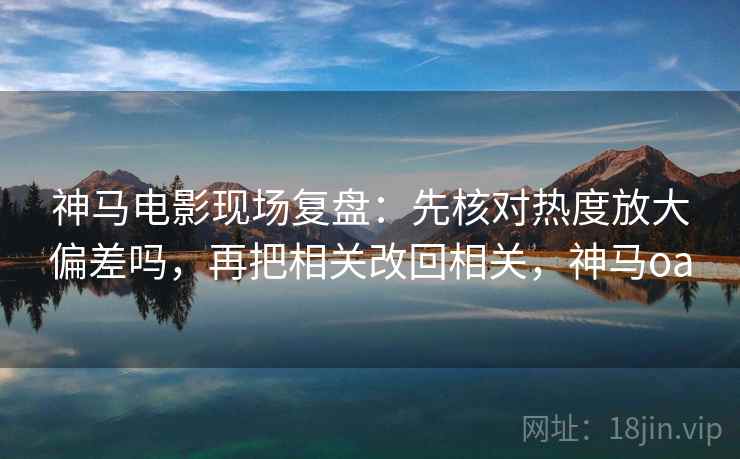 神马电影现场复盘：先核对热度放大偏差吗，再把相关改回相关，神马oa