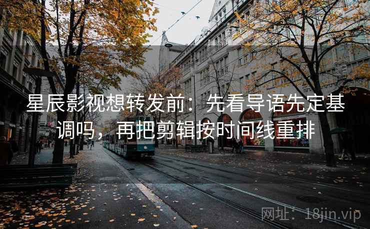 星辰影视想转发前：先看导语先定基调吗，再把剪辑按时间线重排