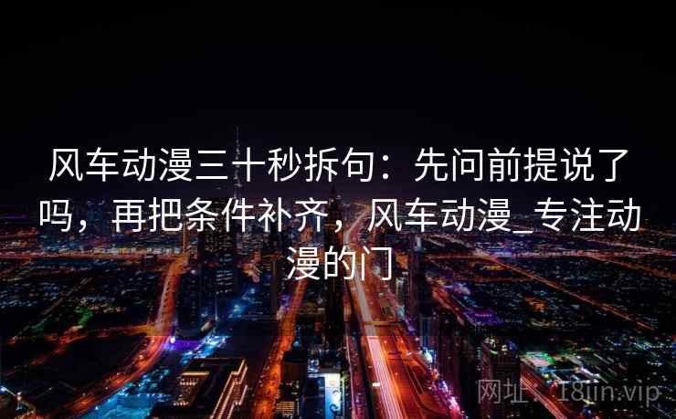风车动漫三十秒拆句：先问前提说了吗，再把条件补齐，风车动漫_专注动漫的门