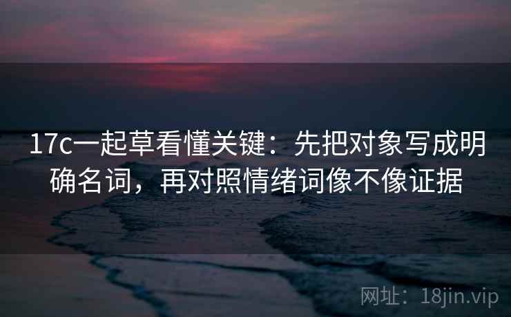 17c一起草看懂关键：先把对象写成明确名词，再对照情绪词像不像证据