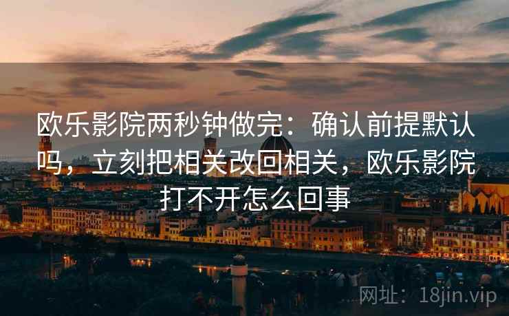 欧乐影院两秒钟做完：确认前提默认吗，立刻把相关改回相关，欧乐影院打不开怎么回事