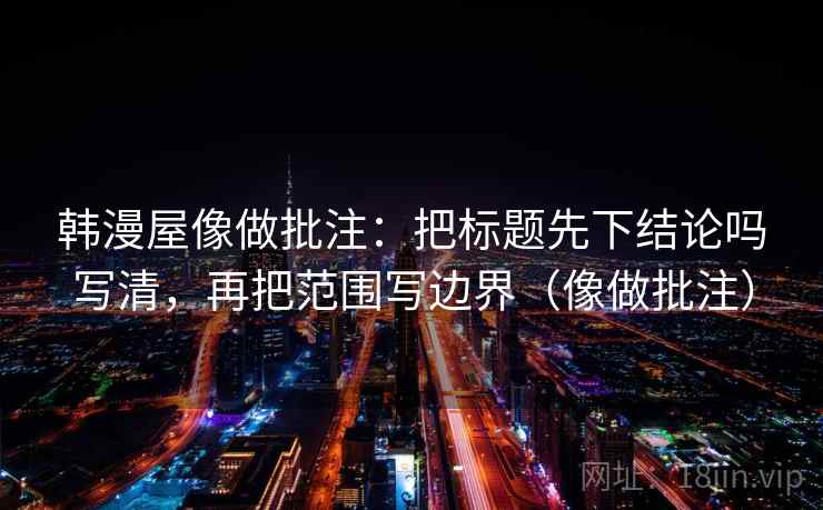 韩漫屋像做批注：把标题先下结论吗写清，再把范围写边界（像做批注）