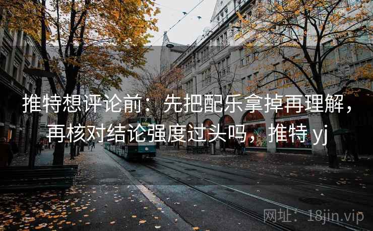 推特想评论前：先把配乐拿掉再理解，再核对结论强度过头吗，推特 yj