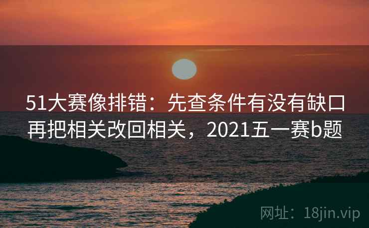 51大赛像排错:先查条件有没有缺口再把相关改回相关,2021五一赛b题 51大赛像排错:先查条件有没有缺口再把相关改回相关,2021五一赛b题