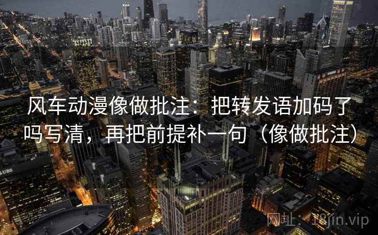 风车动漫像做批注:把转发语加码了吗写清,再把前提补一句(像做批注) 风车动漫像做批注:把转发语加码了吗写清,再把前提补一句(像做批注)
