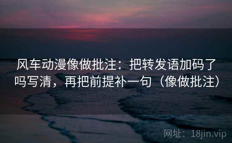 风车动漫像做批注:把转发语加码了吗写清,再把前提补一句(像做批注) 风车动漫像做批注:把转发语加码了吗写清,再把前提补一句(像做批注)