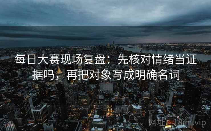 每日大赛现场复盘：先核对情绪当证据吗，再把对象写成明确名词