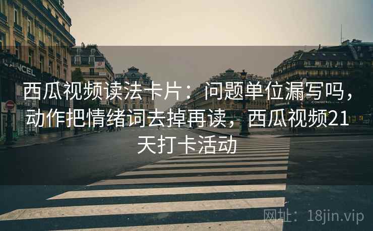 西瓜视频读法卡片:问题单位漏写吗,动作把情绪词去掉再读,西瓜视频21天打卡活动 西瓜视频读法卡片:问题单位漏写吗,动作把情绪词去掉再读,西瓜视频21天打卡活动