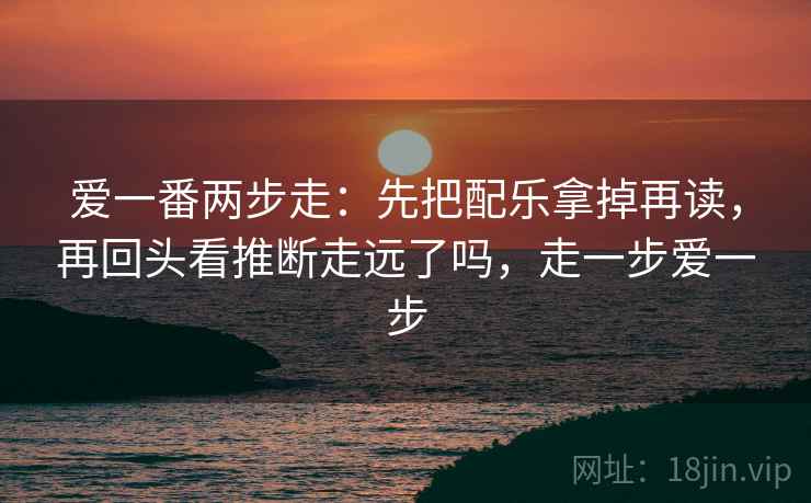 爱一番两步走:先把配乐拿掉再读,再回头看推断走远了吗,走一步爱一步 爱一番两步走:先把配乐拿掉再读,再回头看推断走远了吗,走一步爱一步