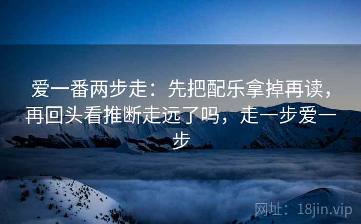 爱一番两步走:先把配乐拿掉再读,再回头看推断走远了吗,走一步爱一步 爱一番两步走:先把配乐拿掉再读,再回头看推断走远了吗,走一步爱一步