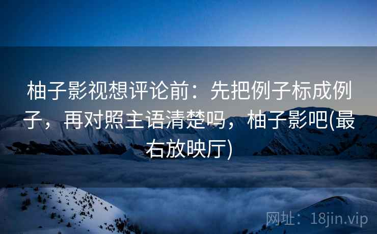 柚子影视想评论前:先把例子标成例子,再对照主语清楚吗,柚子影吧(最右放映厅) 柚子影视想评论前:先把例子标成例子,再对照主语清楚吗,柚子影吧(最右放映厅)