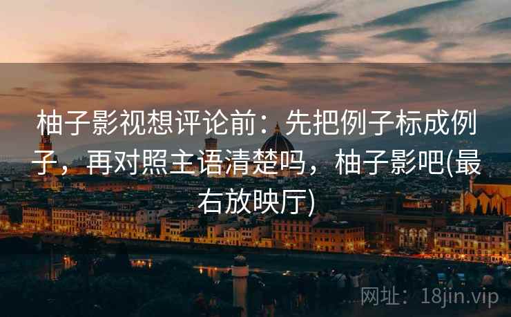 柚子影视想评论前:先把例子标成例子,再对照主语清楚吗,柚子影吧(最右放映厅) 柚子影视想评论前:先把例子标成例子,再对照主语清楚吗,柚子影吧(最右放映厅)