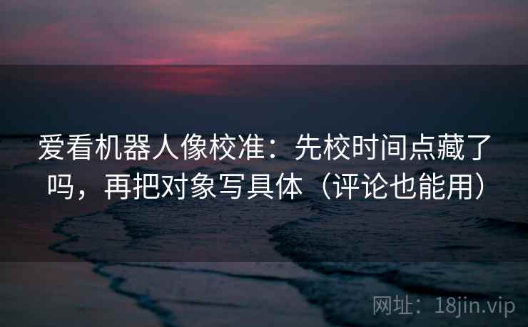 爱看机器人像校准:先校时间点藏了吗,再把对象写具体(评论也能用) 爱看机器人像校准:先校时间点藏了吗,再把对象写具体(评论也能用)