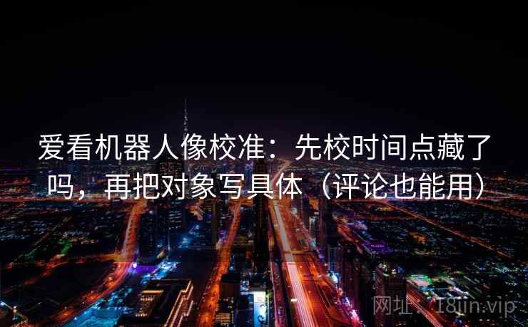 爱看机器人像校准:先校时间点藏了吗,再把对象写具体(评论也能用) 爱看机器人像校准:先校时间点藏了吗,再把对象写具体(评论也能用)