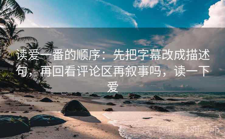 读爱一番的顺序：先把字幕改成描述句，再回看评论区再叙事吗，读一下爱