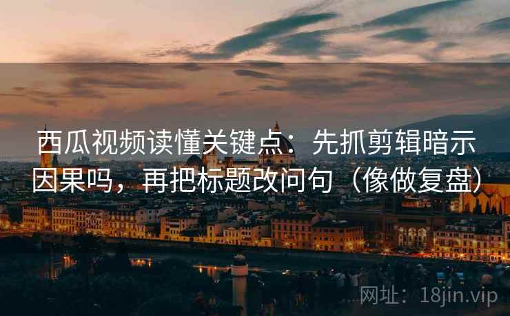 西瓜视频读懂关键点：先抓剪辑暗示因果吗，再把标题改问句（像做复盘）