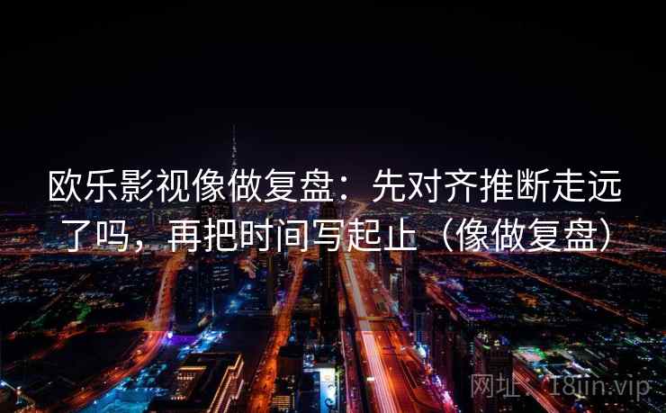 欧乐影视像做复盘：先对齐推断走远了吗，再把时间写起止（像做复盘）