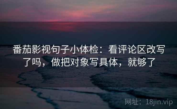 番茄影视句子小体检:看评论区改写了吗,做把对象写具体,就够了 番茄影视句子小体检:看评论区改写了吗,做把对象写具体,就够了