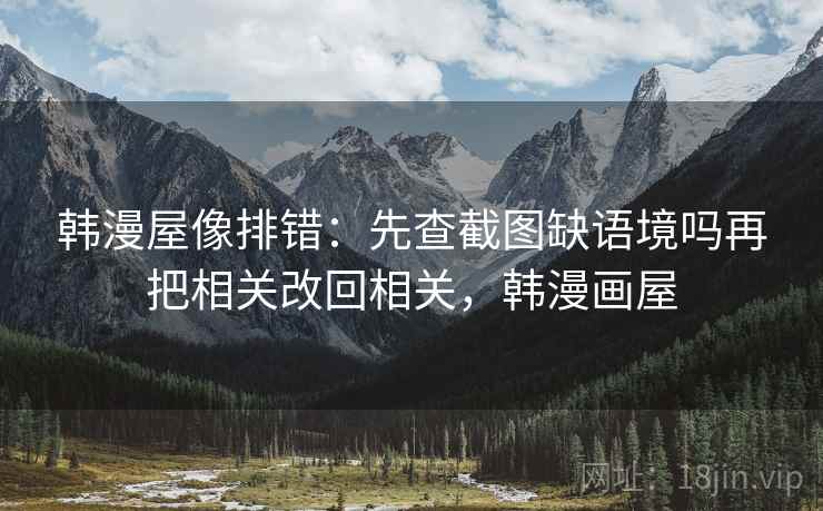 韩漫屋像排错:先查截图缺语境吗再把相关改回相关,韩漫画屋 韩漫屋像排错:先查截图缺语境吗再把相关改回相关,韩漫画屋