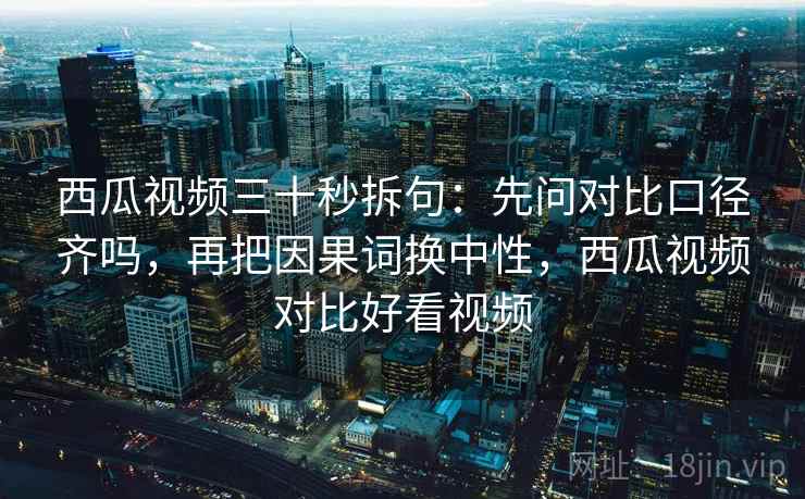 西瓜视频三十秒拆句:先问对比口径齐吗,再把因果词换中性,西瓜视频对比好看视频 西瓜视频三十秒拆句:先问对比口径齐吗,再把因果词换中性,西瓜视频对比好看视频