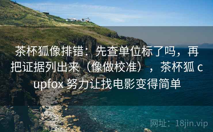 茶杯狐像排错:先查单位标了吗,再把证据列出来(像做校准),茶杯狐 cupfox 努力让找电影变得简单 茶杯狐像排错:先查单位标了吗,再把证据列出来(像做校准),茶杯狐 cupfox 努力让找电影变得简单