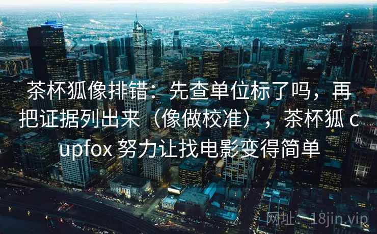 茶杯狐像排错:先查单位标了吗,再把证据列出来(像做校准),茶杯狐 cupfox 努力让找电影变得简单 茶杯狐像排错:先查单位标了吗,再把证据列出来(像做校准),茶杯狐 cupfox 努力让找电影变得简单