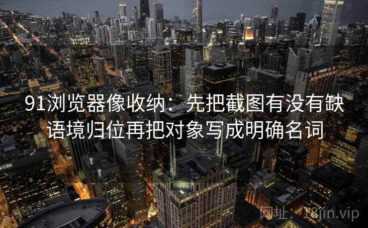 91浏览器像收纳:先把截图有没有缺语境归位再把对象写成明确名词 91浏览器像收纳:先把截图有没有缺语境归位再把对象写成明确名词