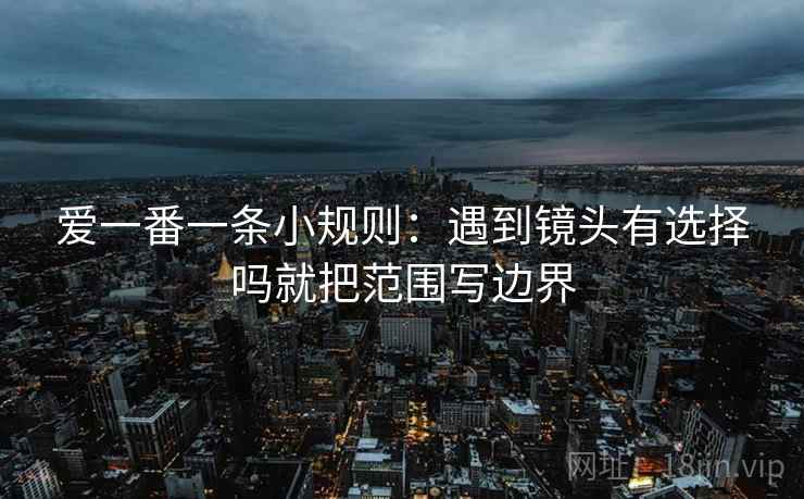 爱一番一条小规则:遇到镜头有选择吗就把范围写边界 爱一番一条小规则:遇到镜头有选择吗就把范围写边界
