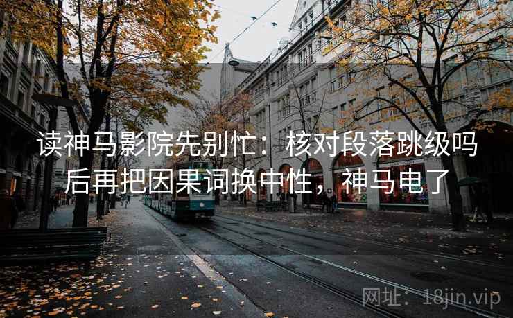 读神马影院先别忙:核对段落跳级吗后再把因果词换中性,神马电了 读神马影院先别忙:核对段落跳级吗后再把因果词换中性,神马电了