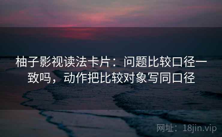 柚子影视读法卡片:问题比较口径一致吗,动作把比较对象写同口径 柚子影视读法卡片:问题比较口径一致吗,动作把比较对象写同口径