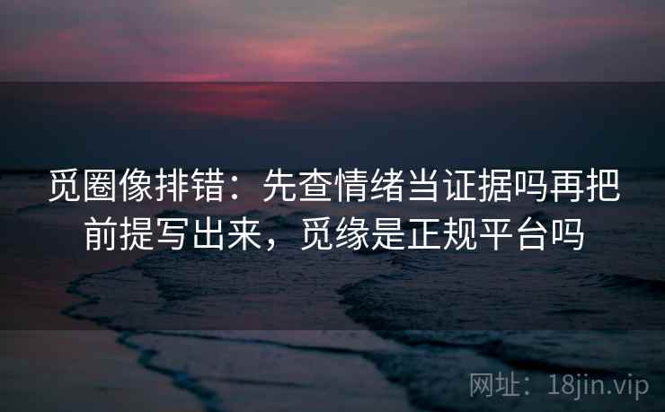 觅圈像排错：先查情绪当证据吗再把前提写出来，觅缘是正规平台吗