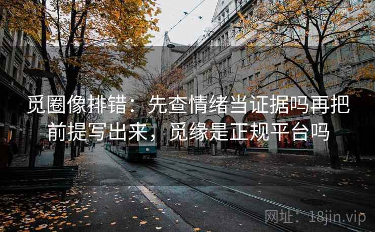 觅圈像排错:先查情绪当证据吗再把前提写出来,觅缘是正规平台吗 觅圈像排错:先查情绪当证据吗再把前提写出来,觅缘是正规平台吗