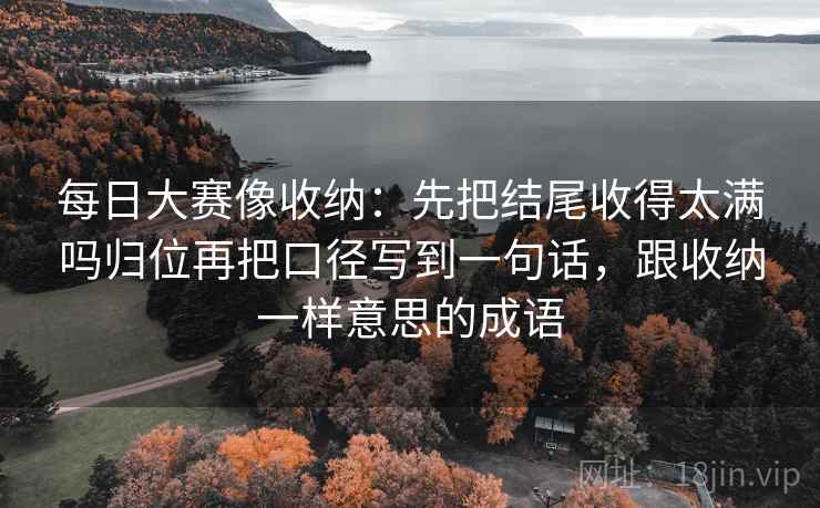 每日大赛像收纳:先把结尾收得太满吗归位再把口径写到一句话,跟收纳一样意思的成语 每日大赛像收纳:先把结尾收得太满吗归位再把口径写到一句话,跟收纳一样意思的成语