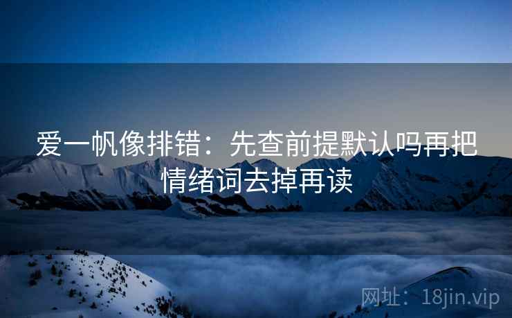 爱一帆像排错:先查前提默认吗再把情绪词去掉再读 爱一帆像排错:先查前提默认吗再把情绪词去掉再读