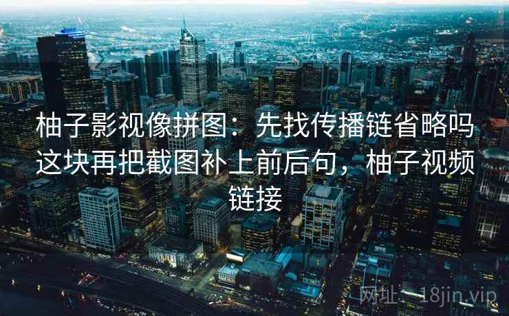 柚子影视像拼图：先找传播链省略吗这块再把截图补上前后句，柚子视频链接
