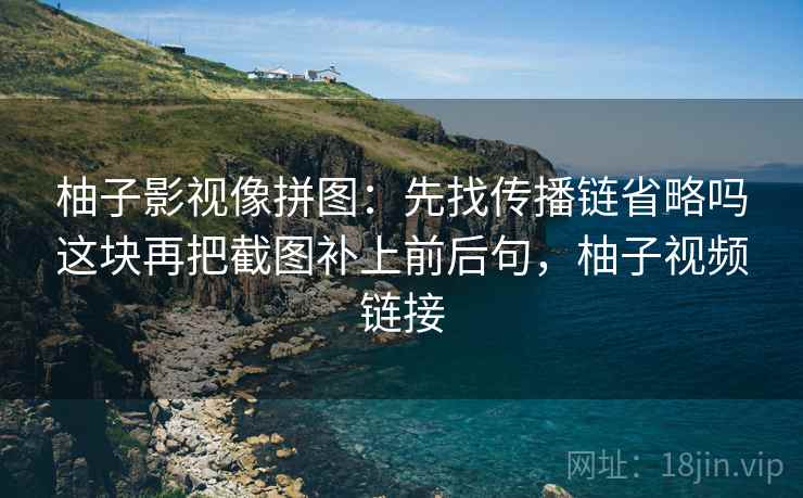 柚子影视像拼图:先找传播链省略吗这块再把截图补上前后句,柚子视频链接 柚子影视像拼图:先找传播链省略吗这块再把截图补上前后句,柚子视频链接