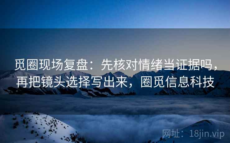 觅圈现场复盘：先核对情绪当证据吗，再把镜头选择写出来，圈觅信息科技